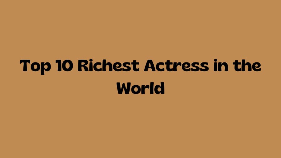 Top 10 Richest Actress in the World, Who is the Richest Actress in the world 2023?